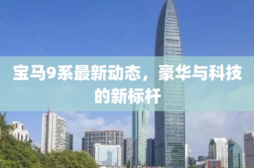 寶馬9系最新動(dòng)態(tài)，豪華與科技的新標(biāo)桿
