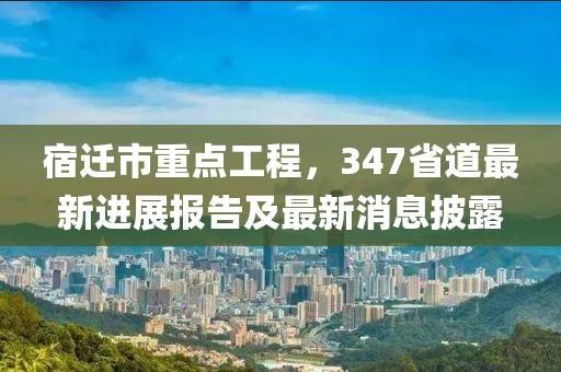 宿遷市重點(diǎn)工程，347省道最新進(jìn)展報(bào)告及最新消息披露
