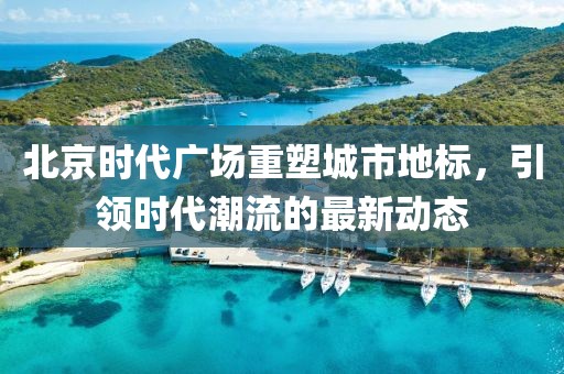 北京時代廣場重塑城市地標，引領(lǐng)時代潮流的最新動態(tài)