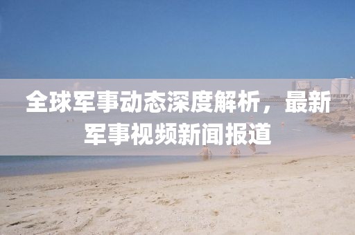 全球軍事動態(tài)深度解析，最新軍事視頻新聞報道