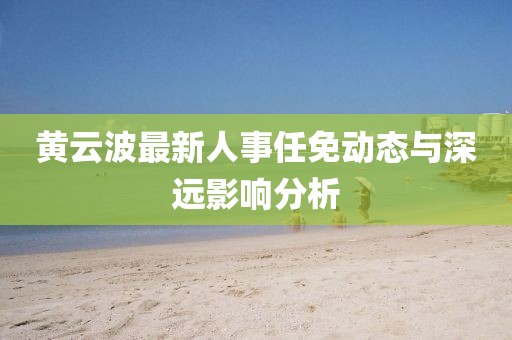 黃云波最新人事任免動態(tài)與深遠(yuǎn)影響分析