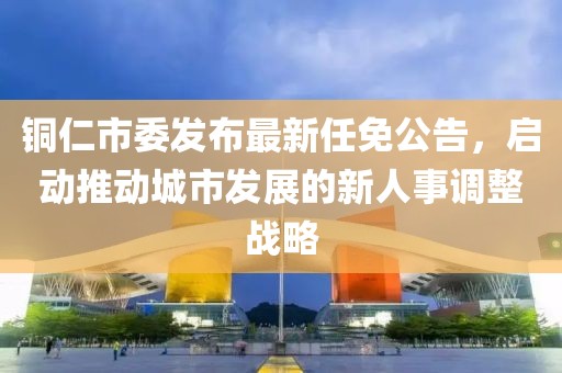銅仁市委發(fā)布最新任免公告，啟動推動城市發(fā)展的新人事調(diào)整戰(zhàn)略