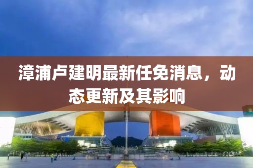 漳浦盧建明最新任免消息，動態(tài)更新及其影響