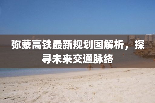 彌蒙高鐵最新規(guī)劃圖解析，探尋未來(lái)交通脈絡(luò)