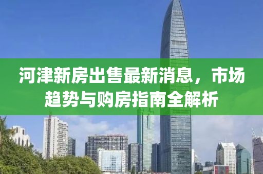 河津新房出售最新消息，市場(chǎng)趨勢(shì)與購(gòu)房指南全解析