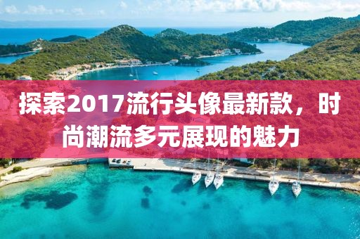 探索2017流行頭像最新款，時尚潮流多元展現(xiàn)的魅力