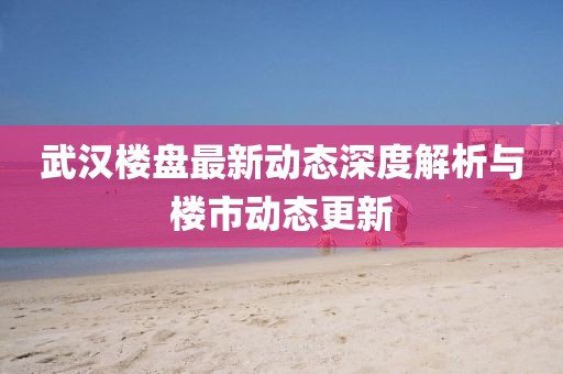 武漢樓盤最新動態(tài)深度解析與樓市動態(tài)更新