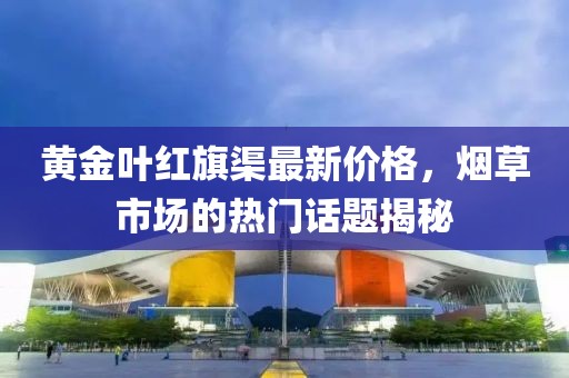 黃金葉紅旗渠最新價格，煙草市場的熱門話題揭秘