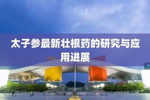 太子參最新壯根藥的研究與應(yīng)用進(jìn)展