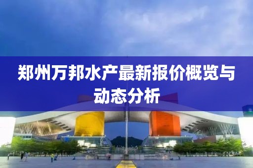 鄭州萬(wàn)邦水產(chǎn)最新報(bào)價(jià)概覽與動(dòng)態(tài)分析