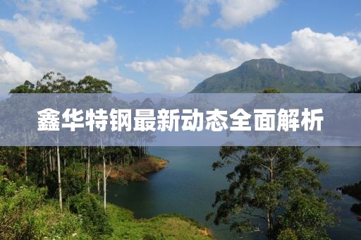 鑫華特鋼最新動態(tài)全面解析