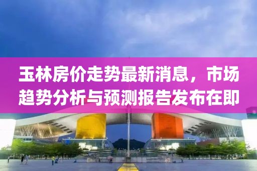 玉林房?jī)r(jià)走勢(shì)最新消息，市場(chǎng)趨勢(shì)分析與預(yù)測(cè)報(bào)告發(fā)布在即
