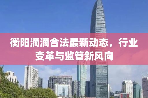 衡陽(yáng)滴滴合法最新動(dòng)態(tài)，行業(yè)變革與監(jiān)管新風(fēng)向