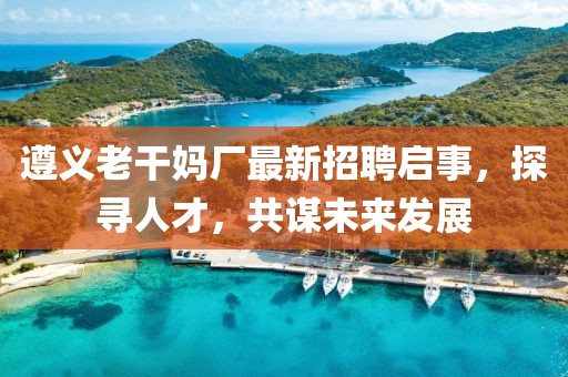 遵義老干媽廠最新招聘啟事，探尋人才，共謀未來發(fā)展