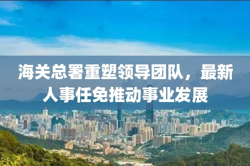 海關(guān)總署重塑領(lǐng)導(dǎo)團(tuán)隊(duì)，最新人事任免推動(dòng)事業(yè)發(fā)展