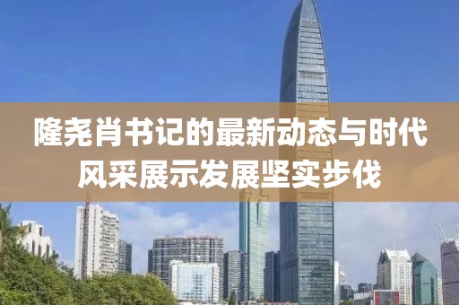 隆堯肖書記的最新動(dòng)態(tài)與時(shí)代風(fēng)采展示發(fā)展堅(jiān)實(shí)步伐