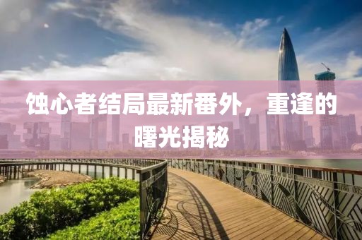 蝕心者結(jié)局最新番外，重逢的曙光揭秘