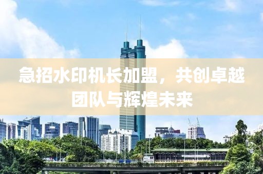 急招水印機長加盟，共創(chuàng)卓越團隊與輝煌未來