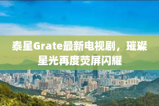 泰星Grate最新電視劇，璀璨星光再度熒屏閃耀