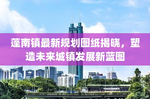 蓬南鎮(zhèn)最新規(guī)劃圖紙揭曉，塑造未來(lái)城鎮(zhèn)發(fā)展新藍(lán)圖