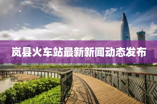 嵐縣火車站最新新聞動(dòng)態(tài)發(fā)布