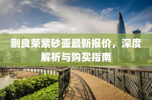 蒯良榮紫砂壺最新報(bào)價(jià)，深度解析與購買指南