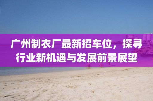 廣州制衣廠最新招車位，探尋行業(yè)新機(jī)遇與發(fā)展前景展望