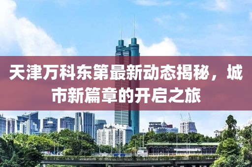 天津萬(wàn)科東第最新動(dòng)態(tài)揭秘，城市新篇章的開(kāi)啟之旅
