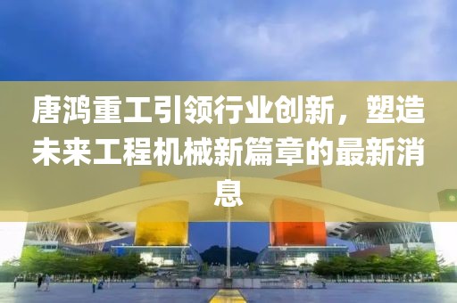 唐鴻重工引領(lǐng)行業(yè)創(chuàng)新，塑造未來(lái)工程機(jī)械新篇章的最新消息