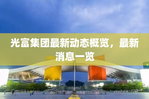 光富集團最新動態(tài)概覽，最新消息一覽