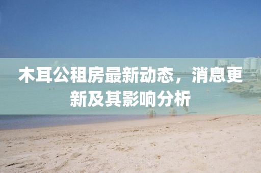 木耳公租房最新動(dòng)態(tài)，消息更新及其影響分析