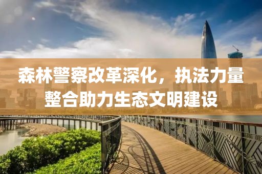 森林警察改革深化，執(zhí)法力量整合助力生態(tài)文明建設(shè)