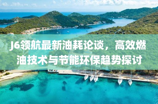 J6領(lǐng)航最新油耗論談，高效燃油技術(shù)與節(jié)能環(huán)保趨勢探討