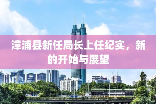 漳浦縣新任局長上任紀實，新的開始與展望