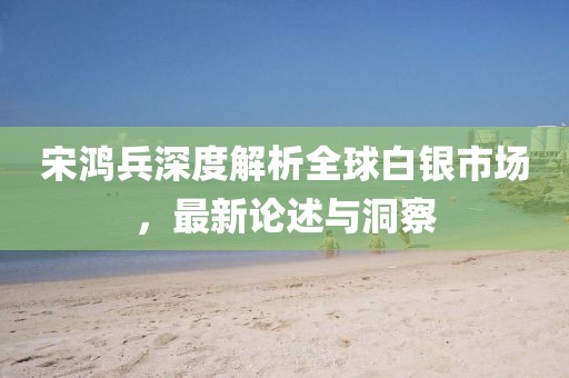 宋鴻兵深度解析全球白銀市場(chǎng)，最新論述與洞察