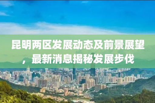 昆明兩區(qū)發(fā)展動(dòng)態(tài)及前景展望，最新消息揭秘發(fā)展步伐