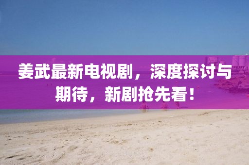 姜武最新電視劇，深度探討與期待，新劇搶先看！