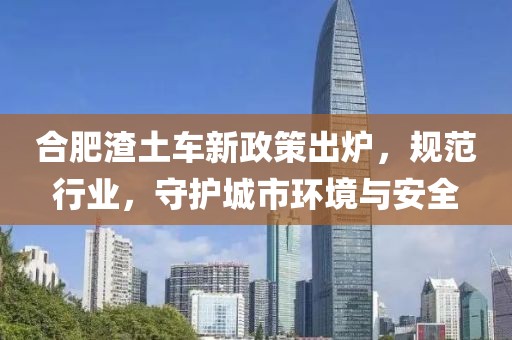 合肥渣土車新政策出爐，規(guī)范行業(yè)，守護(hù)城市環(huán)境與安全