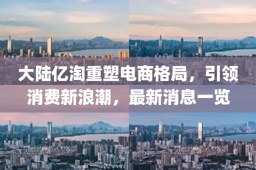 大陸億淘重塑電商格局，引領(lǐng)消費(fèi)新浪潮，最新消息一覽