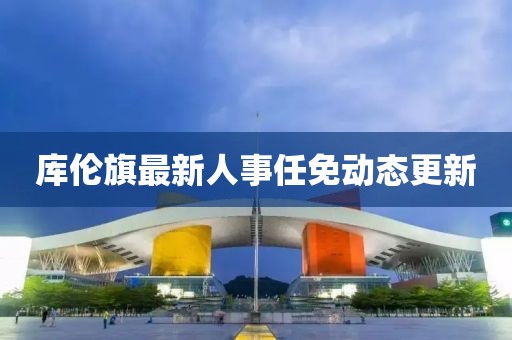 庫倫旗最新人事任免動態(tài)更新