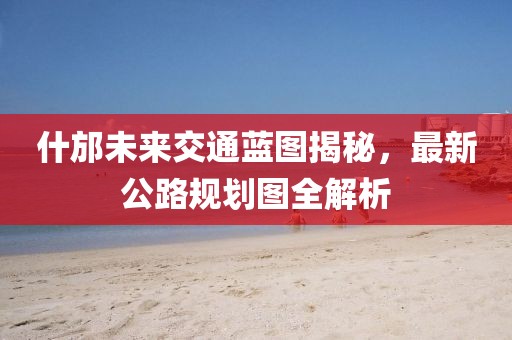 什邡未來交通藍圖揭秘，最新公路規(guī)劃圖全解析