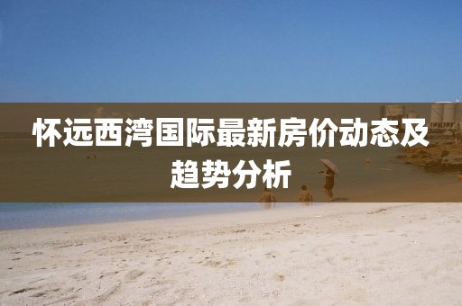 懷遠(yuǎn)西灣國際最新房價(jià)動(dòng)態(tài)及趨勢分析