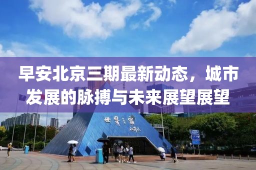 早安北京三期最新動(dòng)態(tài)，城市發(fā)展的脈搏與未來展望展望