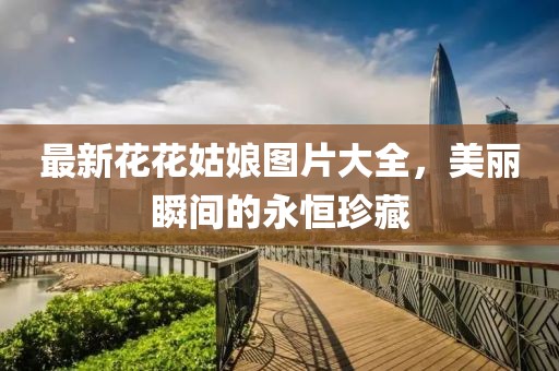 最新花花姑娘圖片大全，美麗瞬間的永恒珍藏