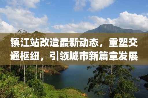 鎮(zhèn)江站改造最新動態(tài)，重塑交通樞紐，引領(lǐng)城市新篇章發(fā)展