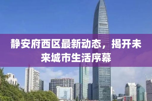 靜安府西區(qū)最新動(dòng)態(tài)，揭開(kāi)未來(lái)城市生活序幕