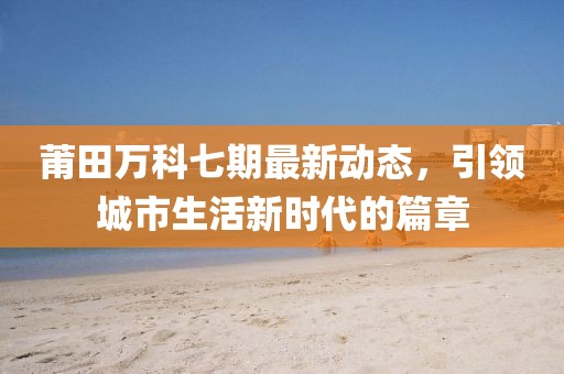 莆田萬科七期最新動態(tài)，引領(lǐng)城市生活新時代的篇章