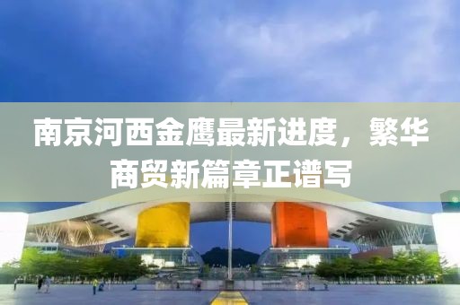 南京河西金鷹最新進(jìn)度，繁華商貿(mào)新篇章正譜寫