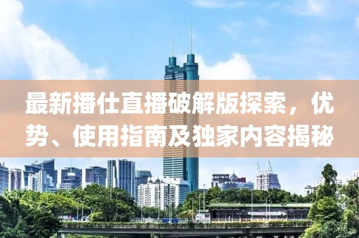 最新播仕直播破解版探索，優(yōu)勢、使用指南及獨家內(nèi)容揭秘