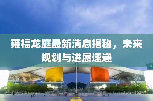 雍福龍庭最新消息揭秘，未來規(guī)劃與進(jìn)展速遞